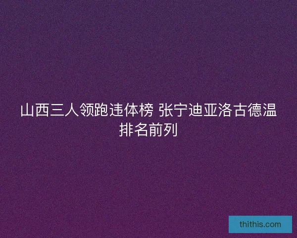 山西三人领跑违体榜 张宁迪亚洛古德温排名前列 山西三人领跑违体榜 张宁迪亚洛古德温排名前列