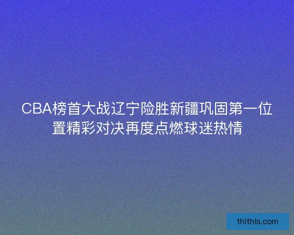 CBA榜首大战辽宁险胜新疆巩固第一位置精彩对决再度点燃球迷热情 CBA榜首大战辽宁险胜新疆巩固第一位置精彩对决再度点燃球迷热情