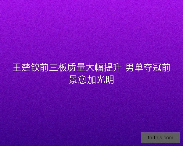 王楚钦前三板质量大幅提升 男单夺冠前景愈加光明 王楚钦前三板质量大幅提升 男单夺冠前景愈加光明