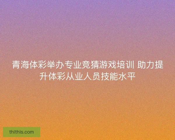 青海体彩举办专业竞猜游戏培训 助力提升体彩从业人员技能水平