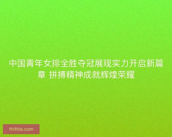 中国青年女排全胜夺冠展现实力开启新篇章 拼搏精神成就辉煌荣耀