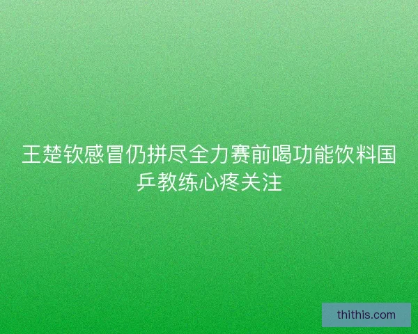 王楚钦感冒仍拼尽全力赛前喝功能饮料国乒教练心疼关注