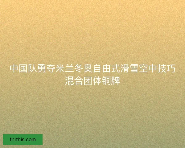 中国队勇夺米兰冬奥自由式滑雪空中技巧混合团体铜牌 中国队勇夺米兰冬奥自由式滑雪空中技巧混合团体铜牌