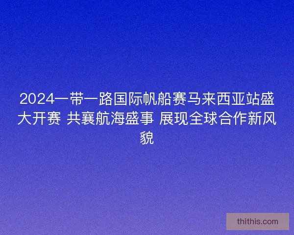 2024一带一路国际帆船赛马来西亚站盛大开赛 共襄航海盛事 展现全球合作新风貌 2024一带一路国际帆船赛马来西亚站盛大开赛 共襄航海盛事 展现全球合作新风貌