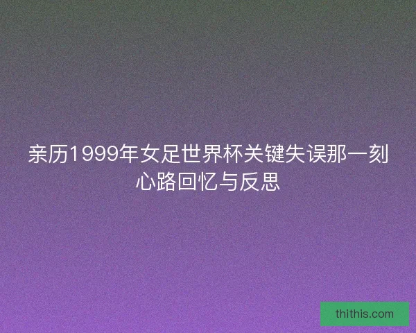 亲历1999年女足世界杯关键失误那一刻心路回忆与反思 亲历1999年女足世界杯关键失误那一刻心路回忆与反思